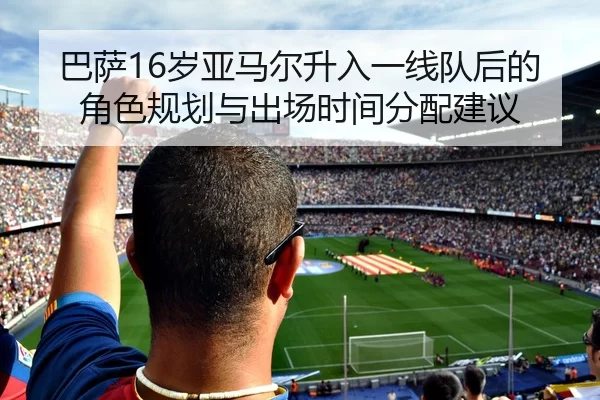 巴萨16岁亚马尔升入一线队后的角色规划与出场时间分配建议