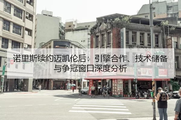 诺里斯续约迈凯伦后：引擎合作、技术储备与争冠窗口深度分析