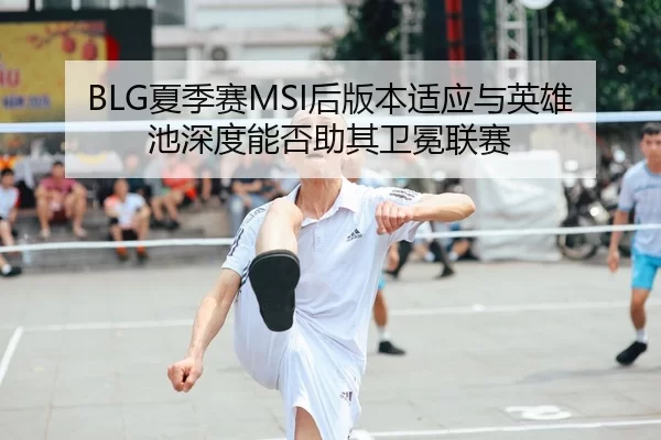 BLG夏季赛MSI后版本适应与英雄池深度能否助其卫冕联赛